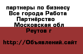 партнеры по бизнесу - Все города Работа » Партнёрство   . Московская обл.,Реутов г.